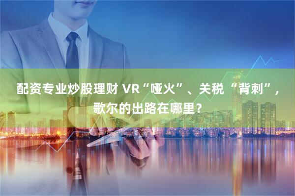 配资专业炒股理财 VR“哑火”、关税 “背刺”，歌尔的出路在哪里？