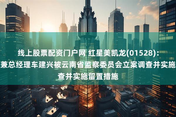 线上股票配资门户网 红星美凯龙(01528)：执行董事兼总经理车建兴被云南省监察委员会立案调查并实施留置措施