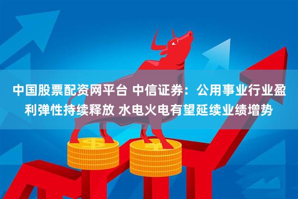 中国股票配资网平台 中信证券：公用事业行业盈利弹性持续释放 水电火电有望延续业绩增势
