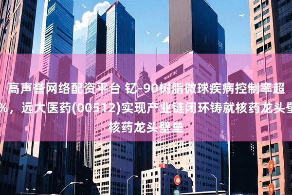 高声誉网络配资平台 钇-90树脂微球疾病控制率超90%，远大医药(00512)实现产业链闭环铸就核药龙头壁垒