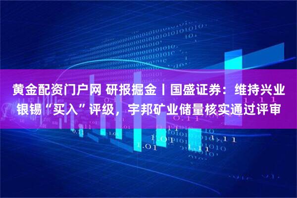 黄金配资门户网 研报掘金丨国盛证券：维持兴业银锡“买入”评级，宇邦矿业储量核实通过评审