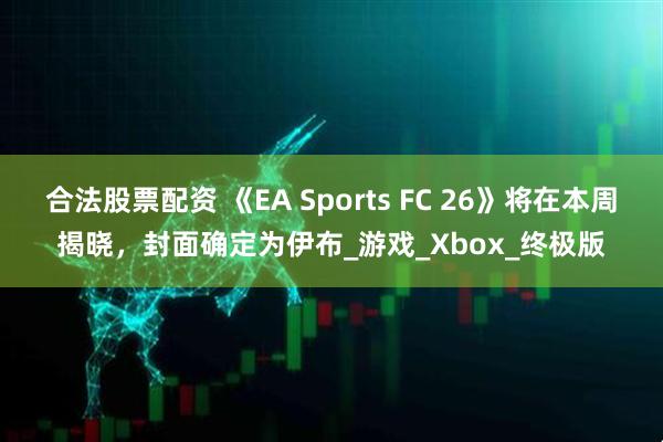 合法股票配资 《EA Sports FC 26》将在本周揭晓，封面确定为伊布_游戏_Xbox_终极版