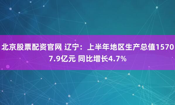 北京股票配资官网 辽宁：上半年地区生产总值15707.9亿元 同比增长4.7%