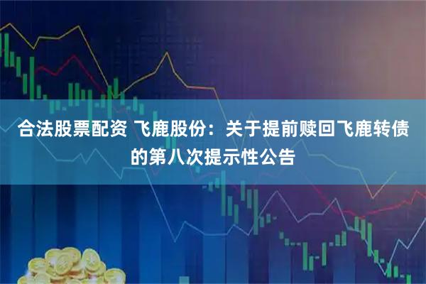 合法股票配资 飞鹿股份：关于提前赎回飞鹿转债的第八次提示性公告