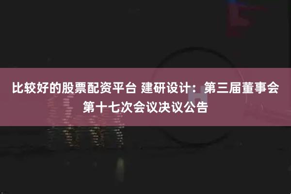 比较好的股票配资平台 建研设计：第三届董事会第十七次会议决议公告