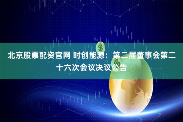 北京股票配资官网 时创能源：第二届董事会第二十六次会议决议公告