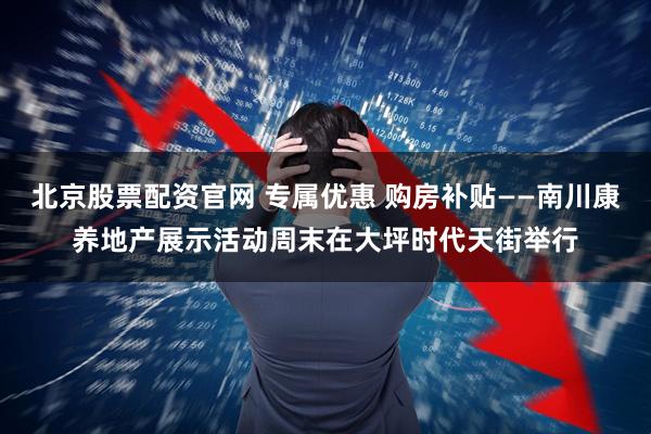 北京股票配资官网 专属优惠 购房补贴——南川康养地产展示活动周末在大坪时代天街举行