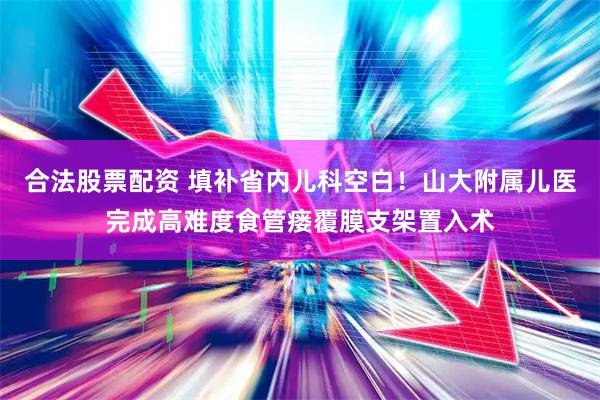 合法股票配资 填补省内儿科空白！山大附属儿医完成高难度食管瘘覆膜支架置入术
