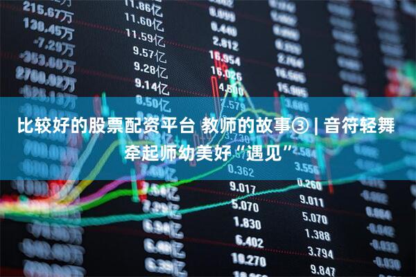 比较好的股票配资平台 教师的故事③ | 音符轻舞 牵起师幼美好“遇见”