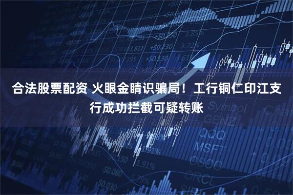 合法股票配资 火眼金睛识骗局！工行铜仁印江支行成功拦截可疑转账