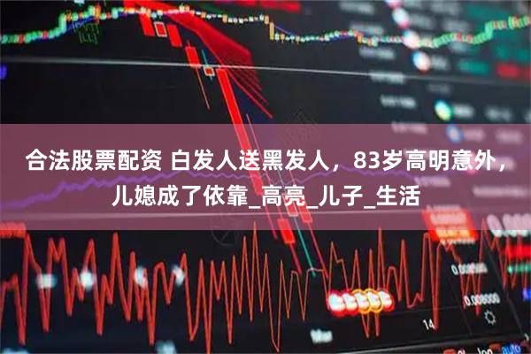 合法股票配资 白发人送黑发人，83岁高明意外，儿媳成了依靠_高亮_儿子_生活