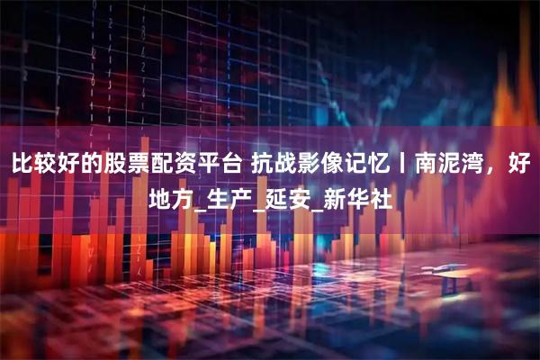 比较好的股票配资平台 抗战影像记忆丨南泥湾，好地方_生产_延安_新华社