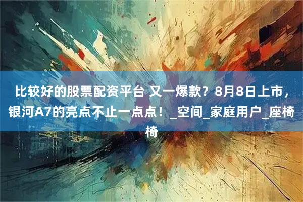 比较好的股票配资平台 又一爆款？8月8日上市，银河A7的亮点不止一点点！_空间_家庭用户_座椅