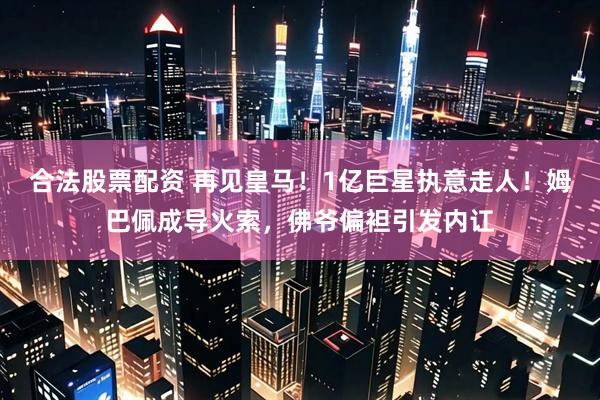 合法股票配资 再见皇马！1亿巨星执意走人！姆巴佩成导火索，佛爷偏袒引发内讧