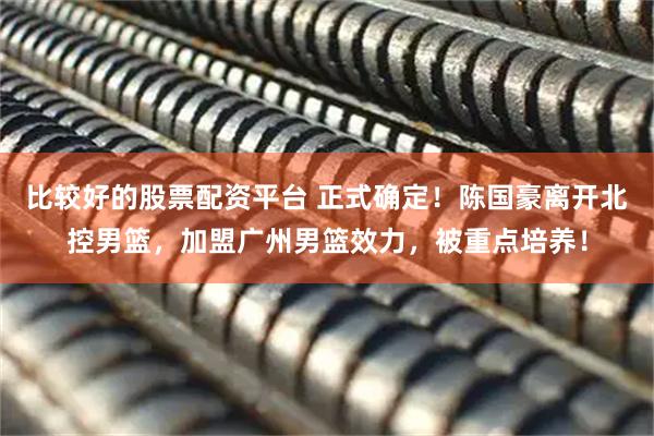 比较好的股票配资平台 正式确定！陈国豪离开北控男篮，加盟广州男篮效力，被重点培养！