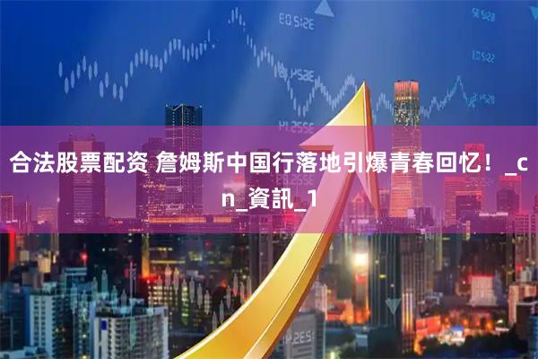 合法股票配资 詹姆斯中国行落地引爆青春回忆！_cn_資訊_1