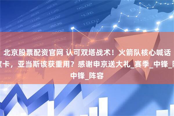 北京股票配资官网 认可双塔战术！火箭队核心喊话乌度卡，亚当斯该获重用？感谢申京送大礼_赛季_中锋_阵容