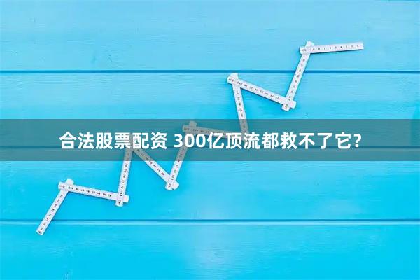 合法股票配资 300亿顶流都救不了它？