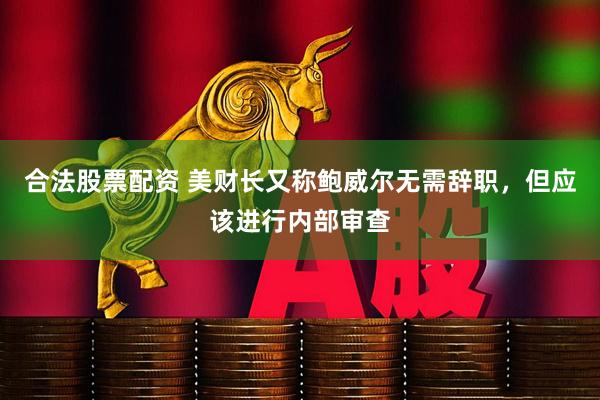 合法股票配资 美财长又称鲍威尔无需辞职，但应该进行内部审查