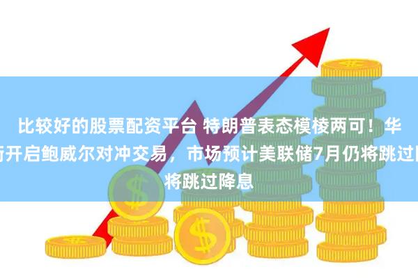 比较好的股票配资平台 特朗普表态模棱两可！华尔街开启鲍威尔对冲交易，市场预计美联储7月仍将跳过降息