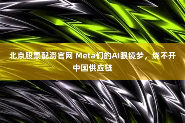 北京股票配资官网 Meta们的AI眼镜梦，绕不开中国供应链