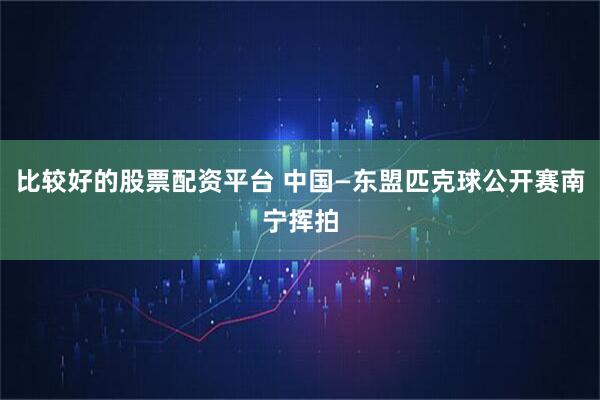 比较好的股票配资平台 中国—东盟匹克球公开赛南宁挥拍