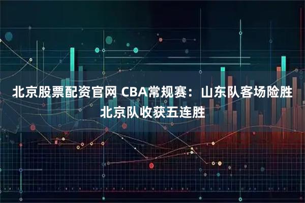 北京股票配资官网 CBA常规赛:山东队客场险胜北京队收获五连胜
