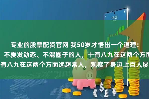 专业的股票配资官网 我50岁才悟出一个道理：凡是从不参加同学聚会、不爱发动态、不混圈子的人，十有八九在这两个方面远超常人，观察了身边上百人屡试不爽