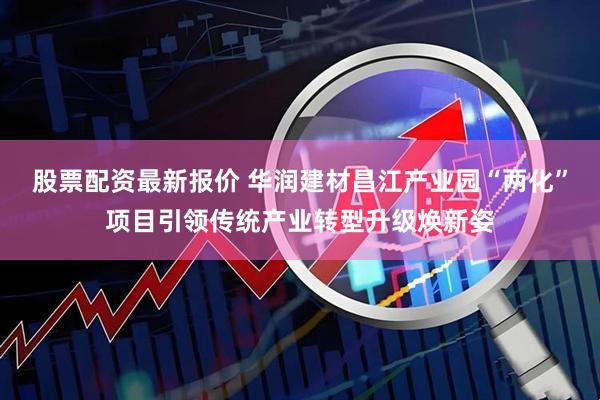 股票配资最新报价 华润建材昌江产业园“两化”项目引领传统产业转型升级焕新姿