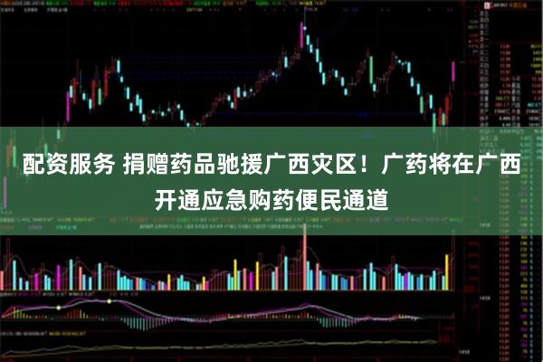 配资服务 捐赠药品驰援广西灾区！广药将在广西开通应急购药便民通道