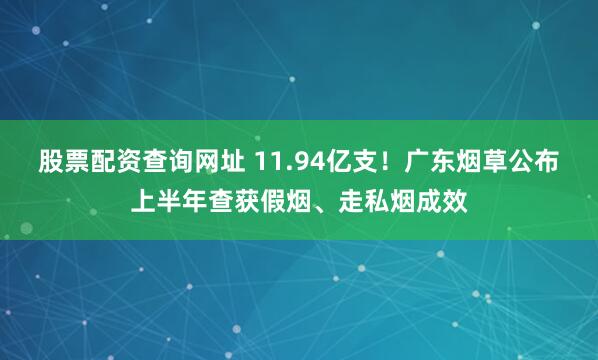 股票配资查询网址 11.94亿支！广东烟草公布上半年查获假烟、走私烟成效